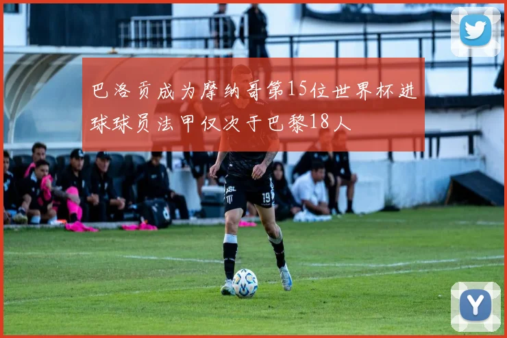 巴洛贡成为摩纳哥第15位世界杯进球球员法甲仅次于巴黎18人