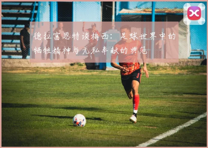 德拉富恩特谈梅西：足球世界中的牺牲精神与无私奉献的典范