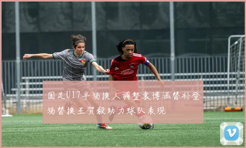 国足U17半场换人调整袁博涵替补登场替换王贺毅助力球队表现