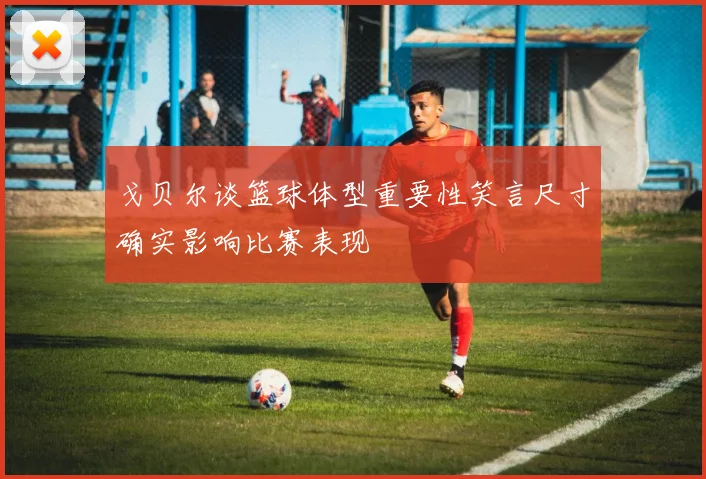 戈贝尔谈篮球体型重要性笑言尺寸确实影响比赛表现