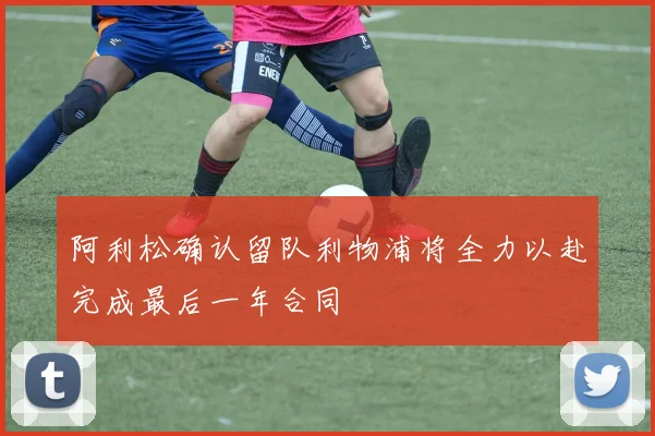 阿利松确认留队利物浦将全力以赴完成最后一年合同