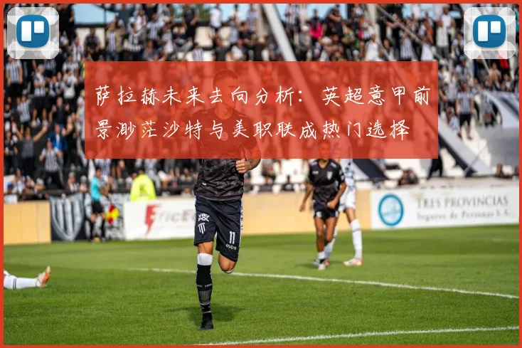 萨拉赫未来去向分析：英超意甲前景渺茫沙特与美职联成热门选择