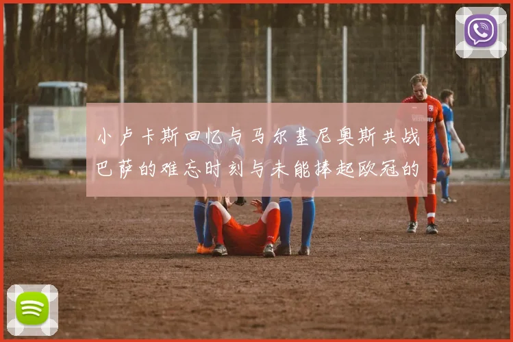 小卢卡斯回忆与马尔基尼奥斯共战巴萨的难忘时刻与未能捧起欧冠的遗憾