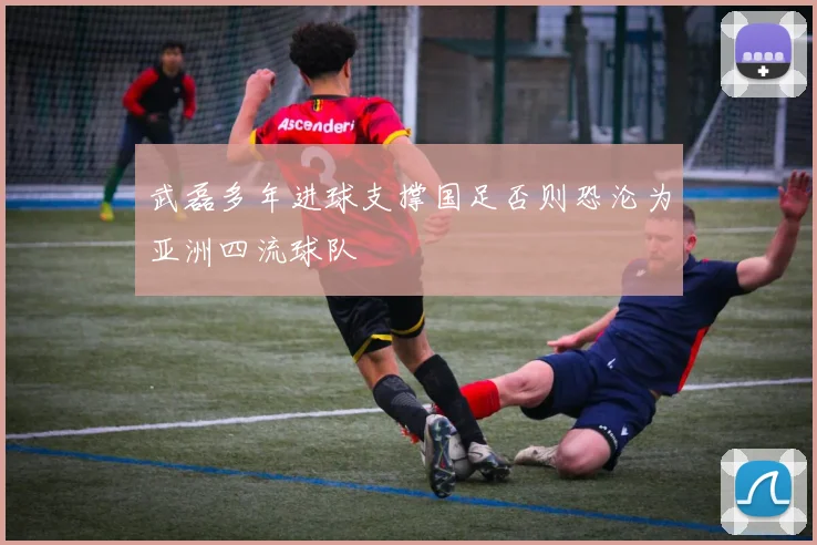武磊多年进球支撑国足否则恐沦为亚洲四流球队